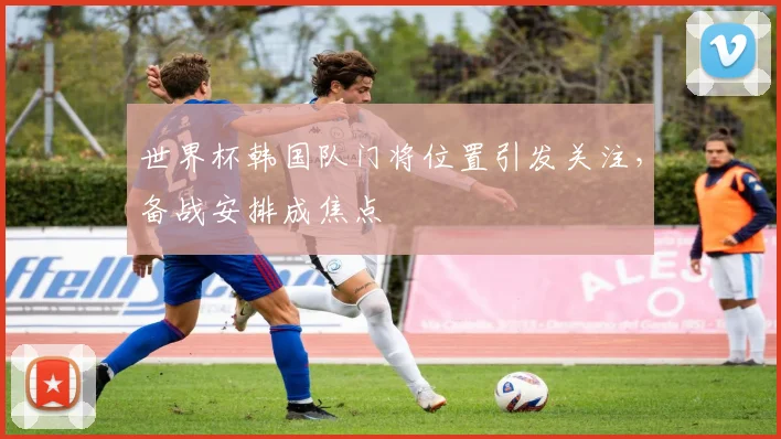 世界杯韩国队门将位置引发关注，备战安排成焦点