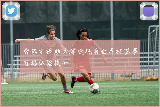 智能电视助力球迷观看世界杯赛事直播体验提升