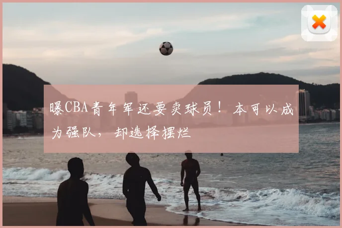 曝CBA青年军还要卖球员！本可以成为强队，却选择摆烂