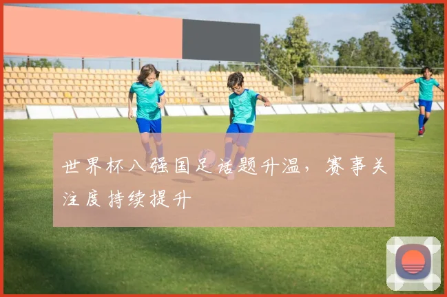 世界杯八强国足话题升温，赛事关注度持续提升