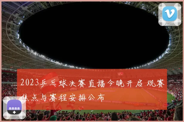 2023乒乓球决赛直播今晚开启 观赛焦点与赛程安排公布