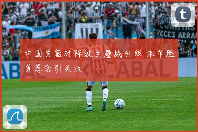 中国男篮对阵波兰鏖战升级 末节胜负悬念引关注