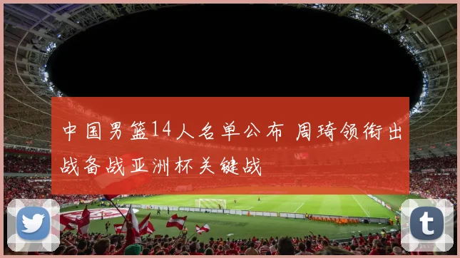 中国男篮14人名单公布 周琦领衔出战备战亚洲杯关键战