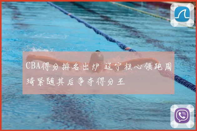 CBA得分排名出炉 辽宁核心领跑周琦紧随其后争夺得分王