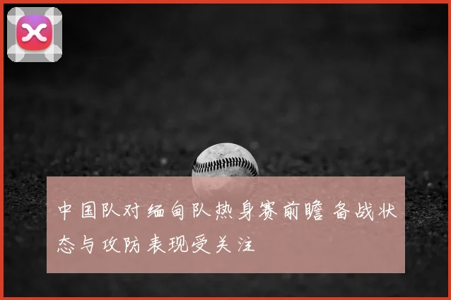中国队对缅甸队热身赛前瞻 备战状态与攻防表现受关注