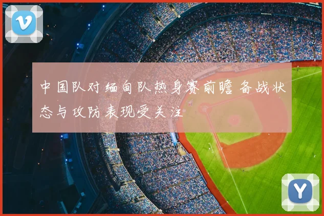 中国队对缅甸队热身赛前瞻 备战状态与攻防表现受关注
