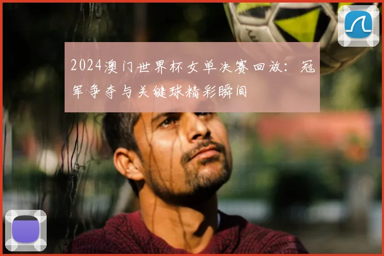 2024澳门世界杯女单决赛回放：冠军争夺与关键球精彩瞬间