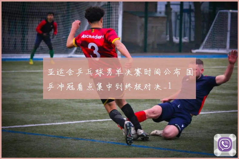 亚运会乒乓球男单决赛时间公布 国乒冲冠看点集中到终极对决_1