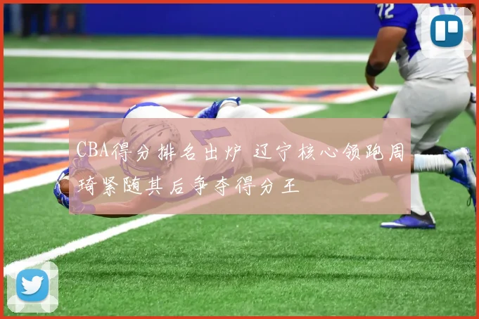 CBA得分排名出炉 辽宁核心领跑周琦紧随其后争夺得分王