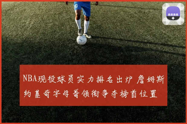 NBA现役球员实力排名出炉 詹姆斯约基奇字母哥领衔争夺榜首位置