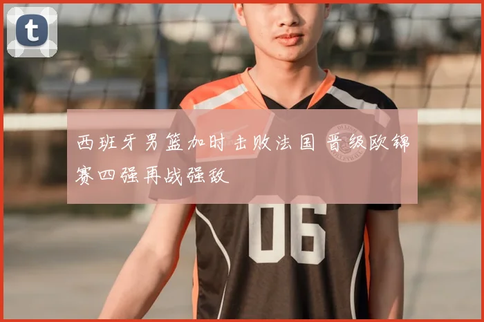 西班牙男篮加时击败法国 晋级欧锦赛四强再战强敌
