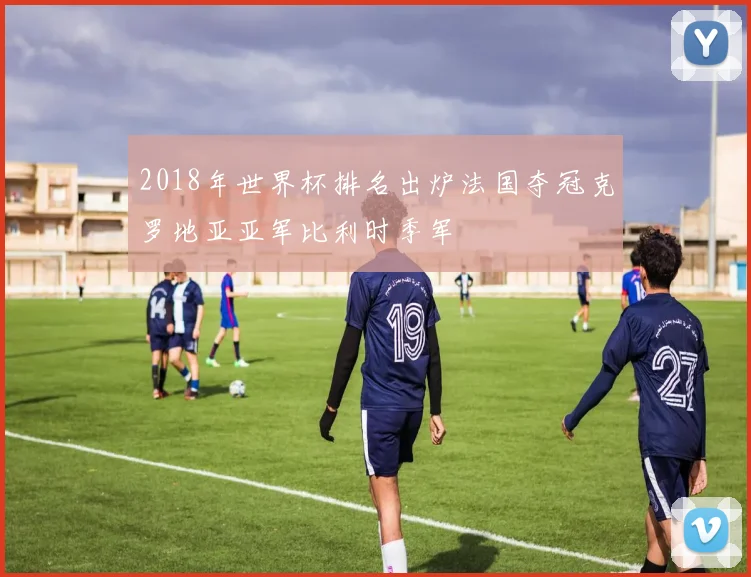 2018年世界杯排名出炉法国夺冠克罗地亚亚军比利时季军