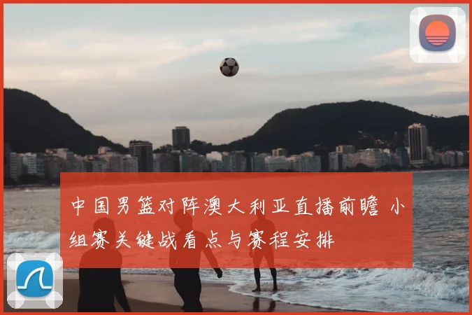 中国男篮对阵澳大利亚直播前瞻 小组赛关键战看点与赛程安排