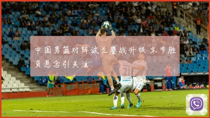 中国男篮对阵波兰鏖战升级 末节胜负悬念引关注