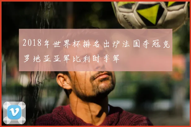 2018年世界杯排名出炉法国夺冠克罗地亚亚军比利时季军