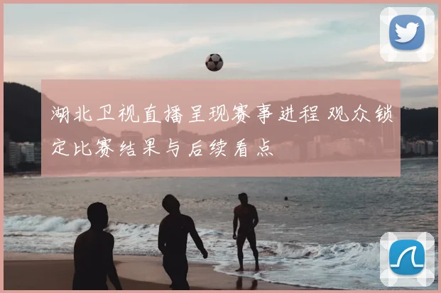 湖北卫视直播呈现赛事进程 观众锁定比赛结果与后续看点