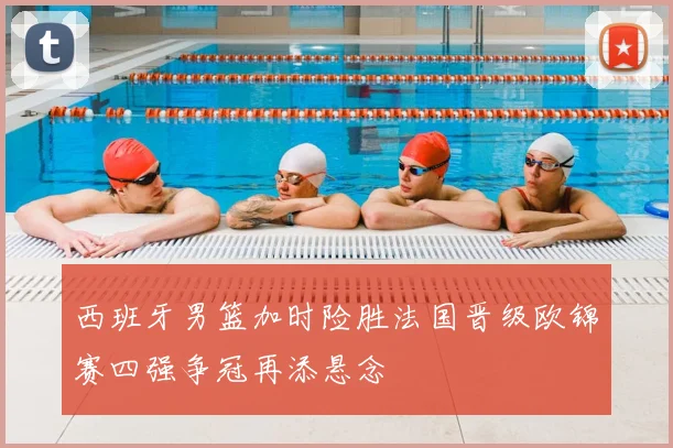 西班牙男篮加时险胜法国晋级欧锦赛四强争冠再添悬念