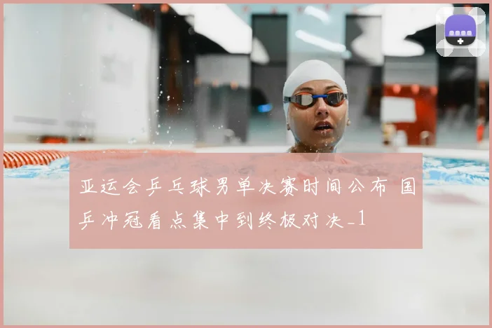 亚运会乒乓球男单决赛时间公布 国乒冲冠看点集中到终极对决_1