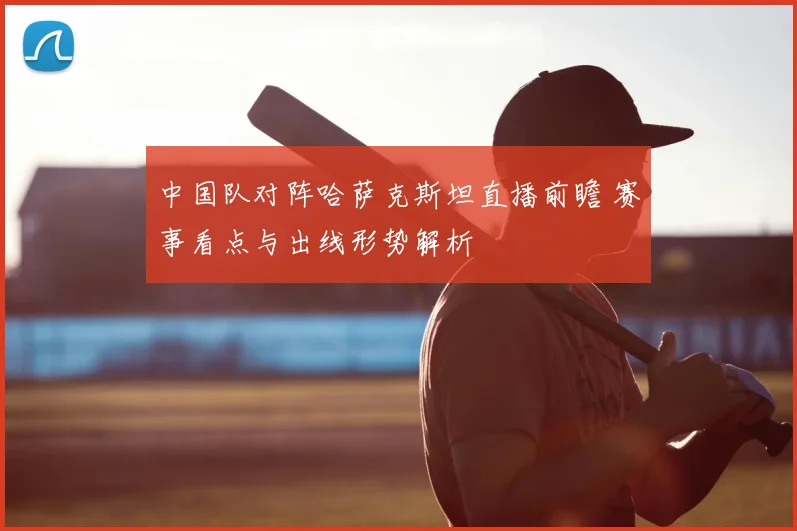 中国队对阵哈萨克斯坦直播前瞻 赛事看点与出线形势解析
