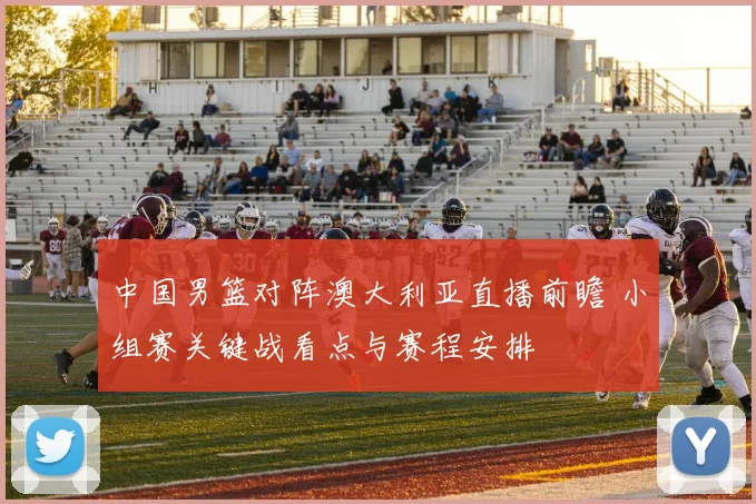 中国男篮对阵澳大利亚直播前瞻 小组赛关键战看点与赛程安排