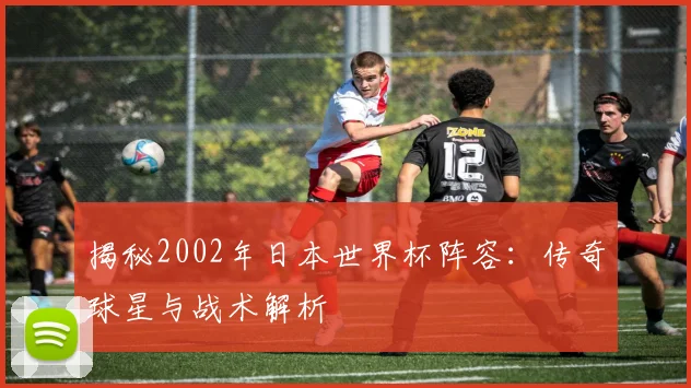 揭秘2002年日本世界杯阵容：传奇球星与战术解析